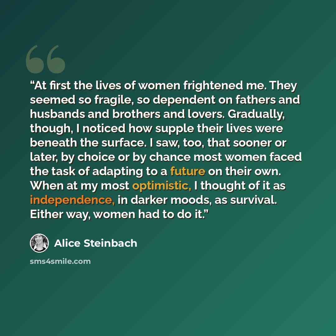 “At first the lives of women frightened me. They seemed so fragile, so dependent on fathers and husbands and brothers and lovers. Gradually, though, I noticed how supple their lives were beneath the surface. I saw, too, that sooner or later, by choice or by chance most women faced the task of…” quote by Alice Steinbach
