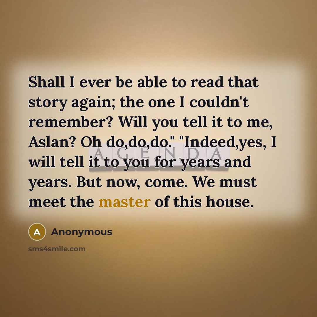 “Shall I ever be able to read that story again; the one I couldn't remember? Will you tell it to me, Aslan? Oh do,do,do." "Indeed,yes, I will tell it to you for years and years. But now, come. We must meet the master of this house.” quote by Anonymous
