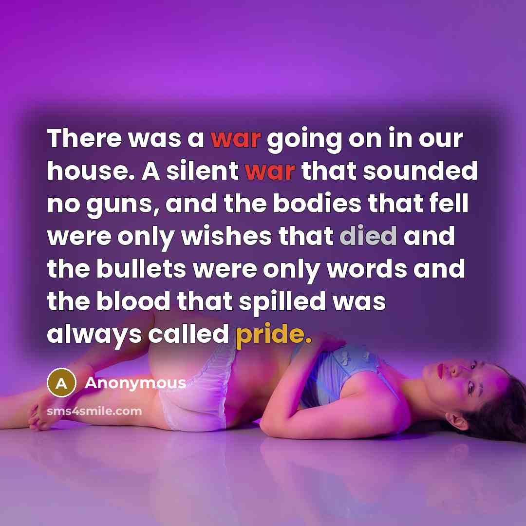 “There was a war going on in our house. A silent war that sounded no guns, and the bodies that fell were only wishes that died and the bullets were only words and the blood that spilled was always called pride.” quote by Anonymous
