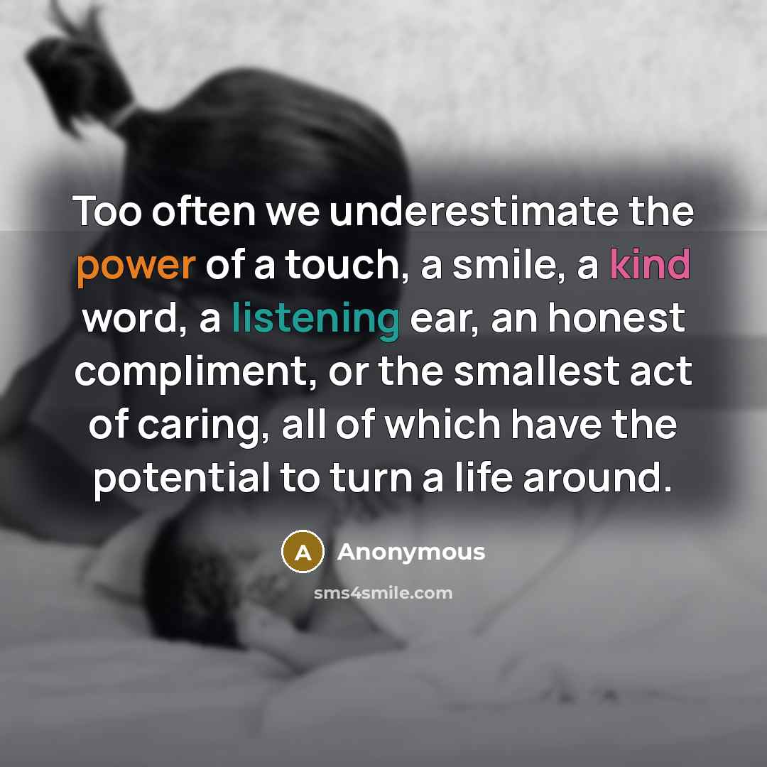 “Too often we underestimate the power of a touch, a smile, a kind word, a listening ear, an honest compliment, or the smallest act of caring, all of which have the potential to turn a life around.” quote by Anonymous
