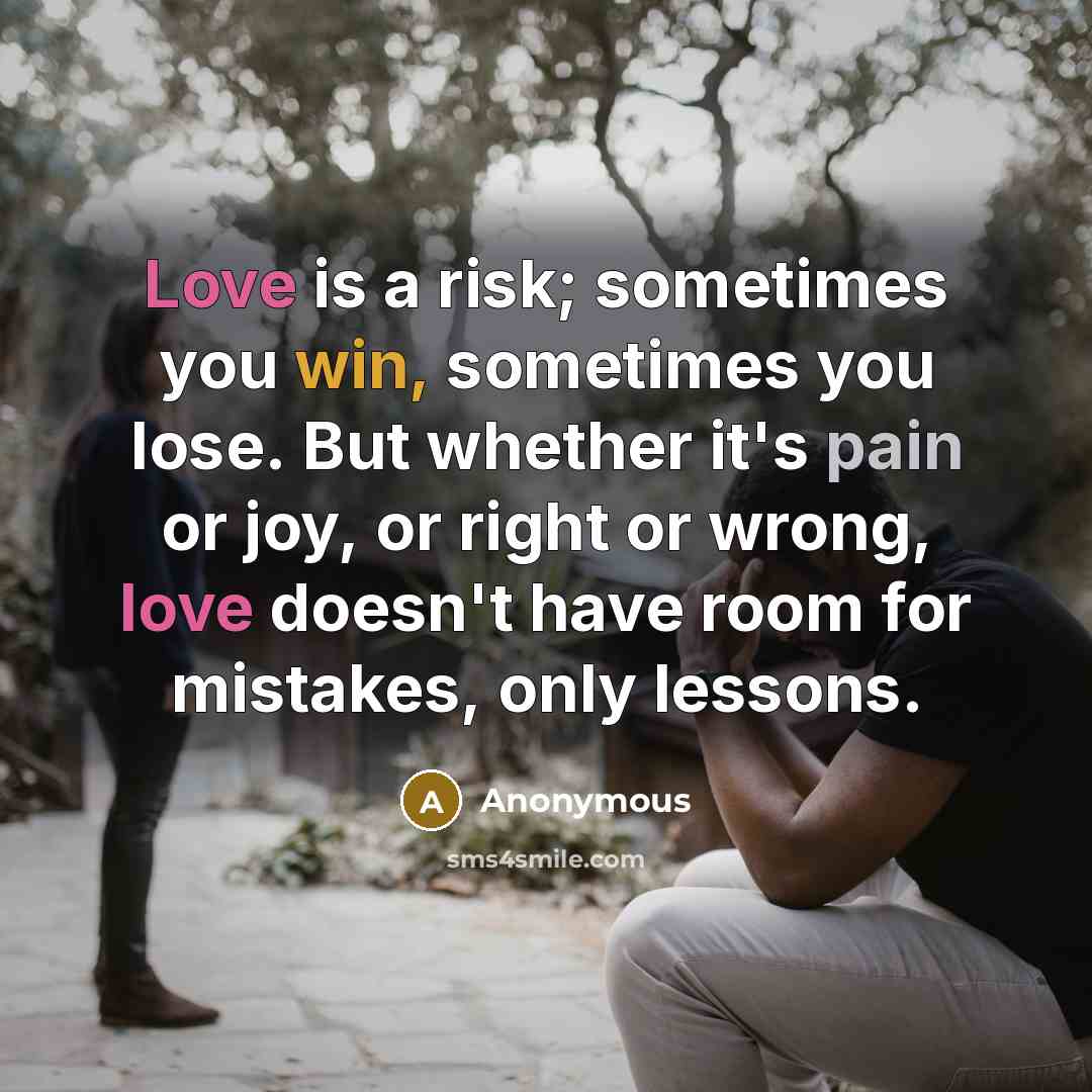“Love is a risk; sometimes you win, sometimes you lose. But whether it's pain or joy, or right or wrong, love doesn't have room for mistakes, only lessons.” quote by Anonymous