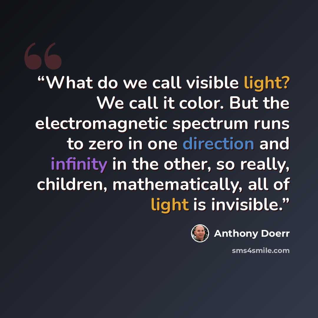 “What do we call visible light? We call it color. But the electromagnetic spectrum runs to zero in one direction and infinity in the other, so really, children, mathematically, all of light is invisible.” quote by Anthony Doerr