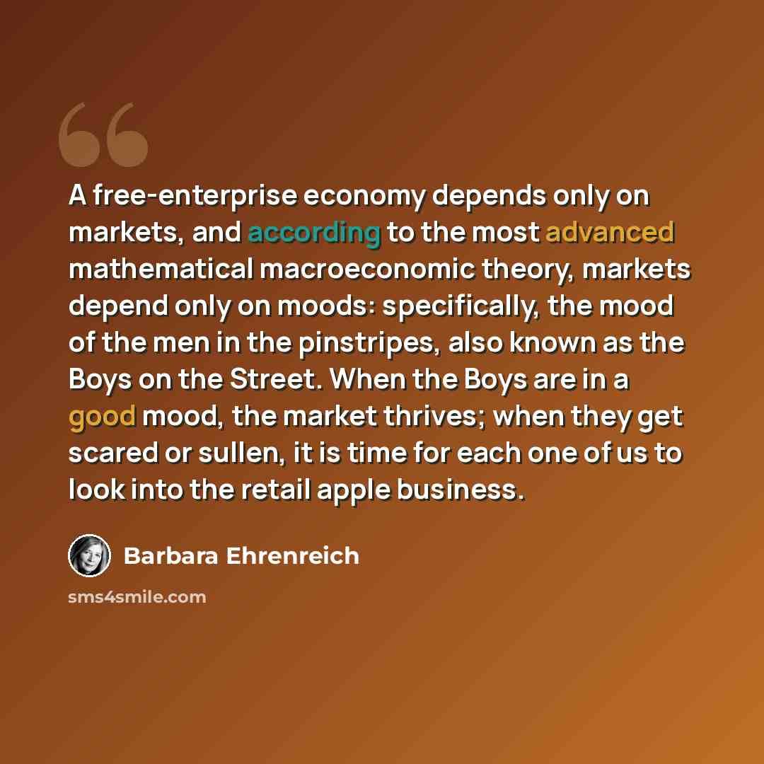“A free-enterprise economy depends only on markets, and according to the most advanced mathematical macroeconomic theory, markets depend only on moods: specifically, the mood of the men in the pinstripes, also known as the Boys on the Street. When the Boys are in a good mood, the market thrives…” quote by Barbara Ehrenreich