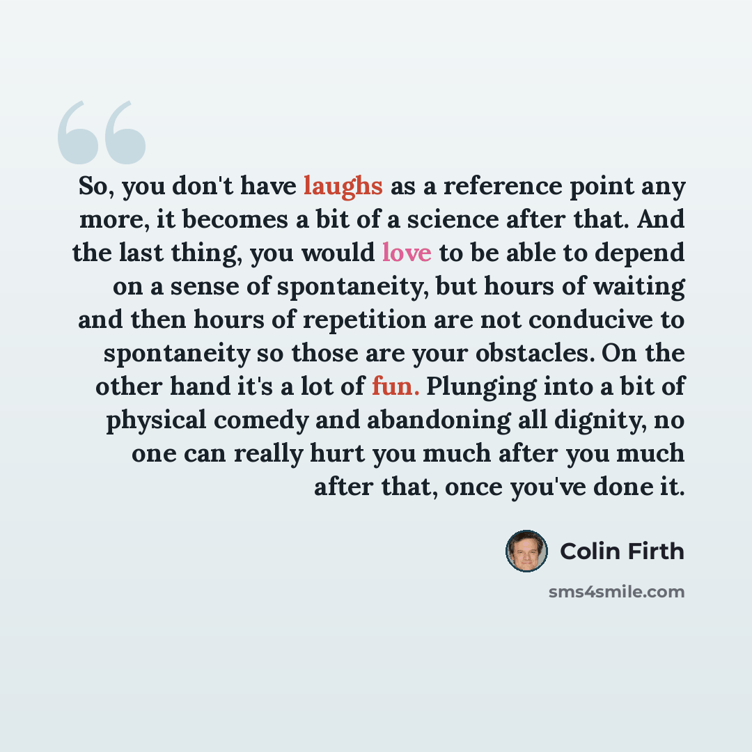 “So, you don't have laughs as a reference point any more, it becomes a bit of a science after that. And the last thing, you would love to be able to depend on a sense of spontaneity, but hours of waiting and then hours of repetition are not conducive to spontaneity so those are your obstacles. On…” quote by Colin Firth