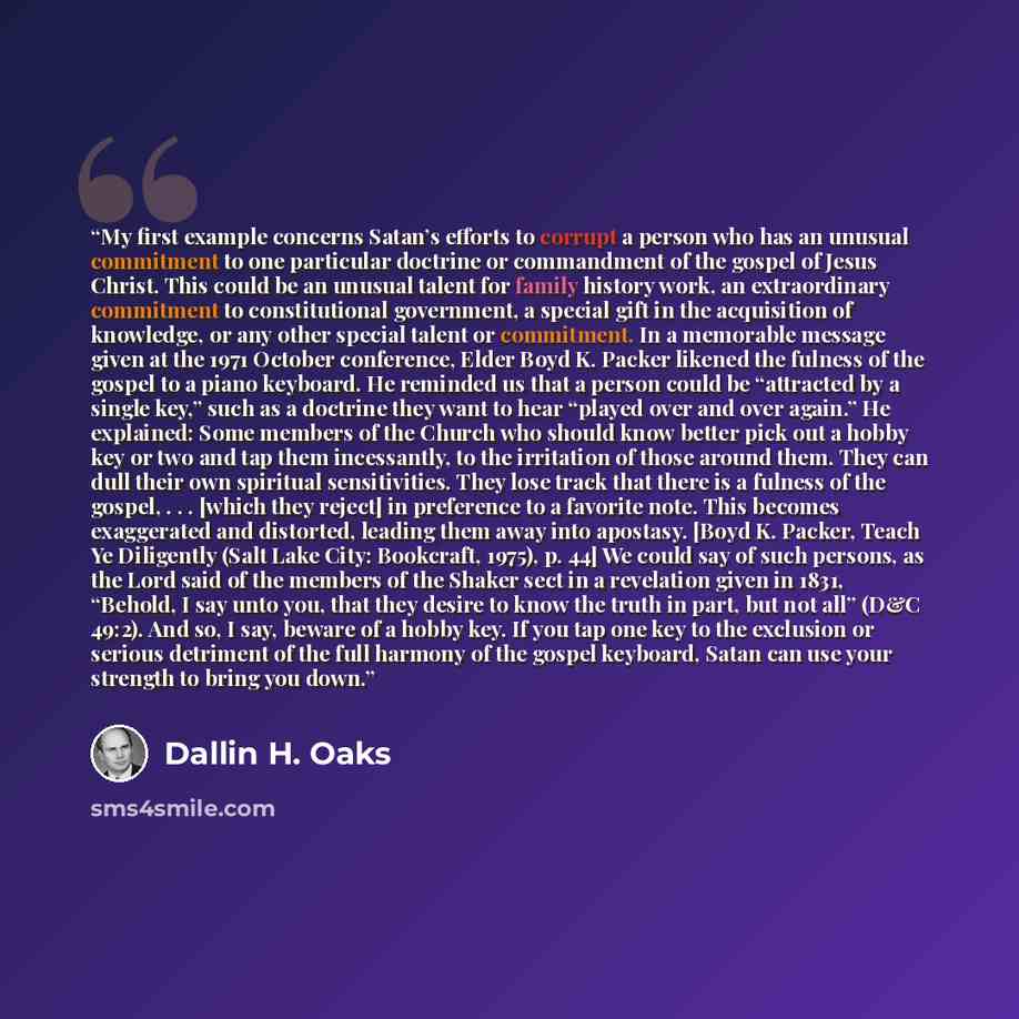 “My first example concerns Satan’s efforts to corrupt a person who has an unusual commitment to one particular doctrine or commandment of the gospel of Jesus Christ. This could be an unusual talent for family history work, an extraordinary commitment to constitutional government, a special gift in…” quote by Dallin H. Oaks