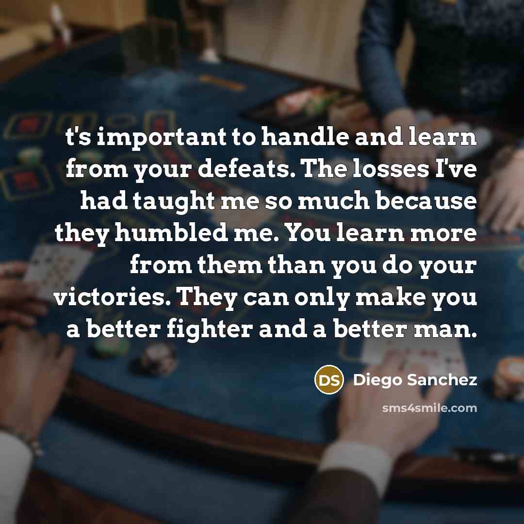 “t's important to handle and learn from your defeats. The losses I've had taught me so much because they humbled me. You learn more from them than you do your victories. They can only make you a better fighter and a better man.” quote by Diego Sanchez