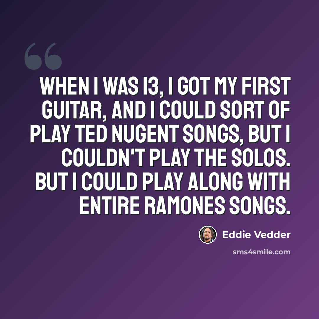 “When I was 13, I got my first guitar, and I could sort of play Ted Nugent songs, but I couldn't play the solos. But I could play along with entire Ramones songs.” quote by Eddie Vedder