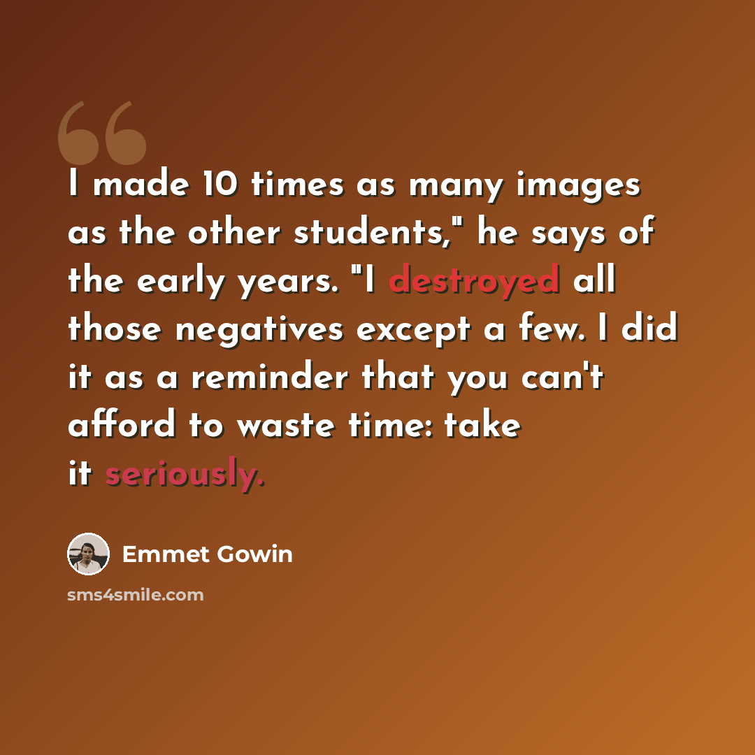 “I made 10 times as many images as the other students," he says of the early years. "I destroyed all those negatives except a few. I did it as a reminder that you can't afford to waste time: take it seriously.” quote by Emmet Gowin