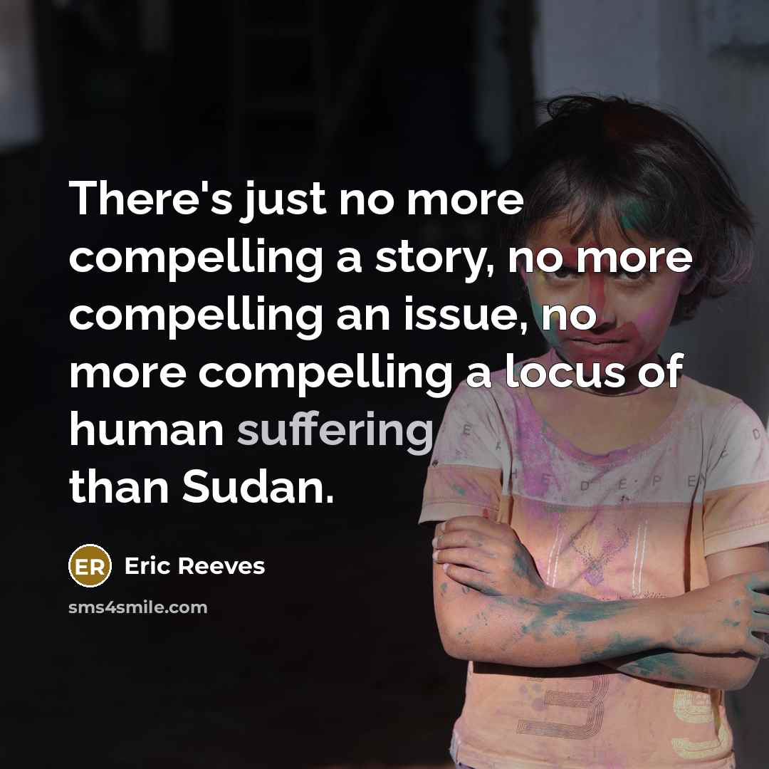“There's just no more compelling a story, no more compelling an issue, no more compelling a locus of human suffering than Sudan.” quote by Eric Reeves