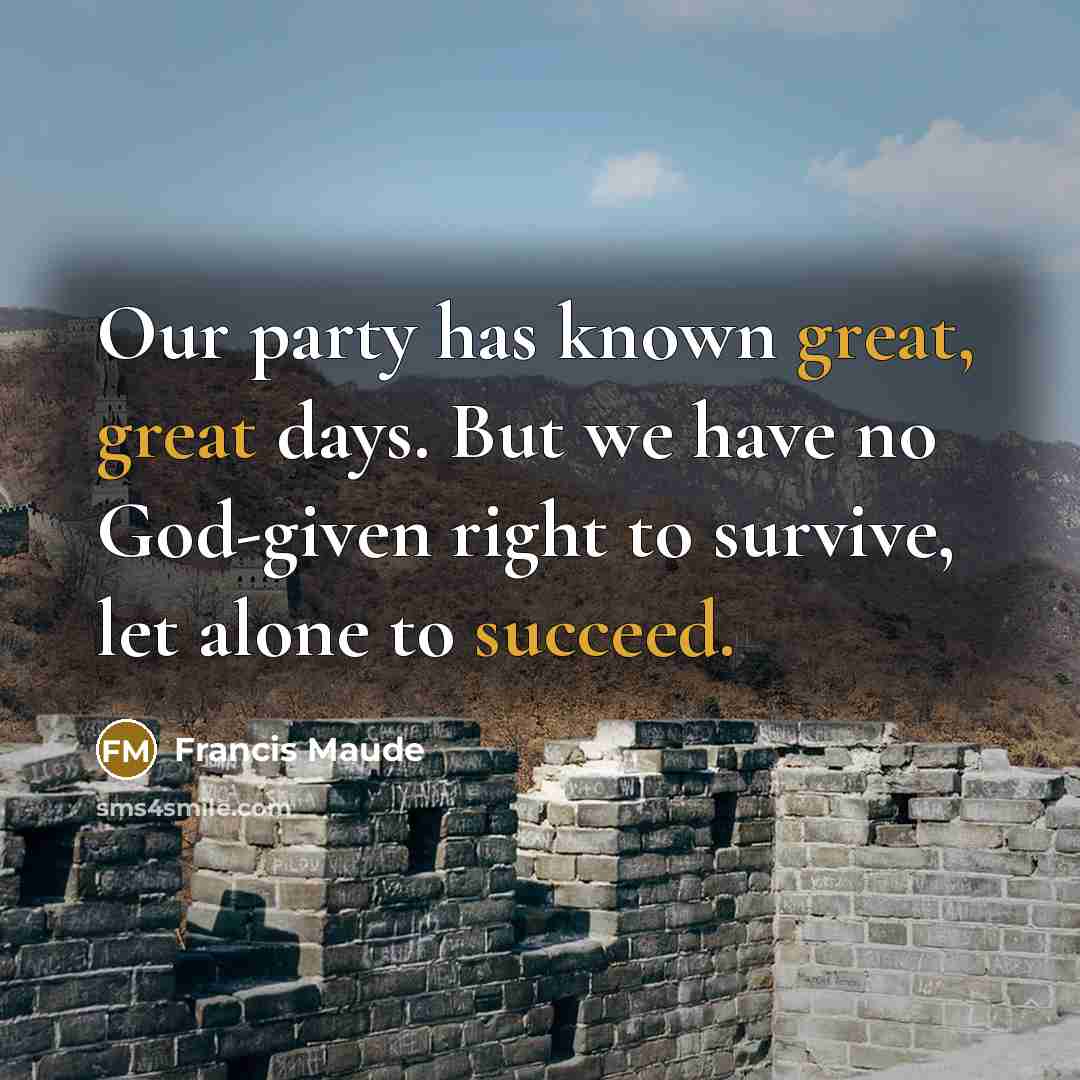 “Our party has known great, great days. But we have no God-given right to survive, let alone to succeed.” quote by Francis Maude