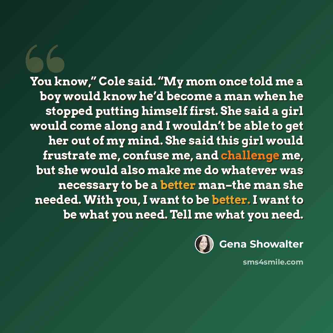 “You know,” Cole said. “My mom once told me a boy would know he’d become a man when he stopped putting himself first. She said a girl would come along and I wouldn’t be able to get her out of my mind. She said this girl would frustrate me, confuse me, and challenge me, but she would also make me do…” quote by Gena Showalter