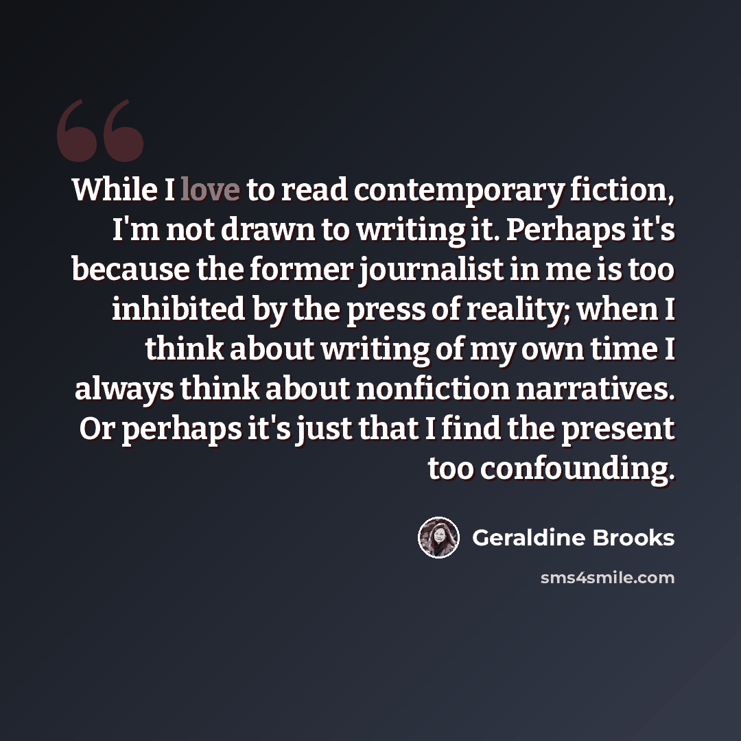 “While I love to read contemporary fiction, I'm not drawn to writing it. Perhaps it's because the former journalist in me is too inhibited by the press of reality; when I think about writing of my own time I always think about nonfiction narratives. Or perhaps it's just that I find the present too…” quote by Geraldine Brooks
