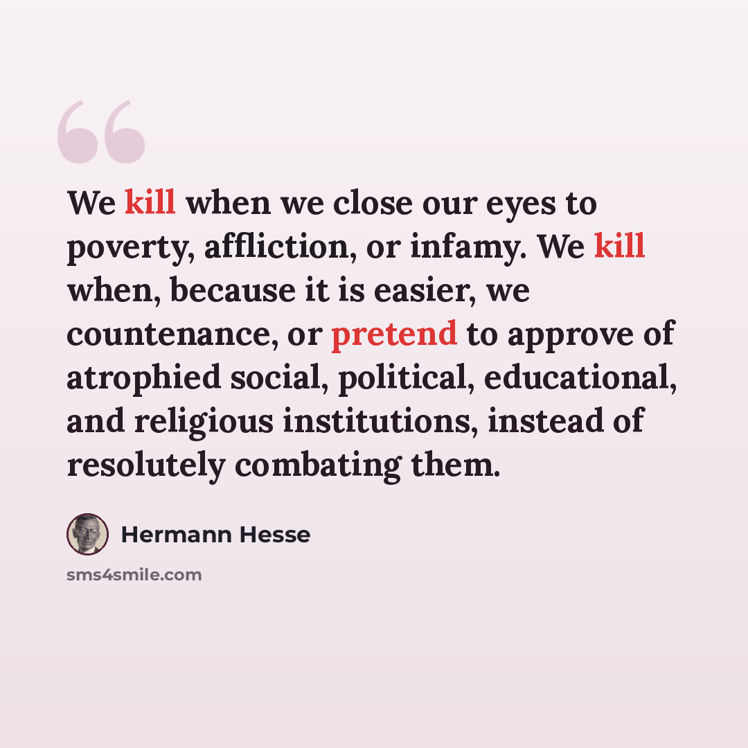“We kill when we close our eyes to poverty, affliction, or infamy. We kill when, because it is easier, we countenance, or pretend to approve of atrophied social, political, educational, and religious institutions, instead of resolutely combating them.” quote by Hermann Hesse