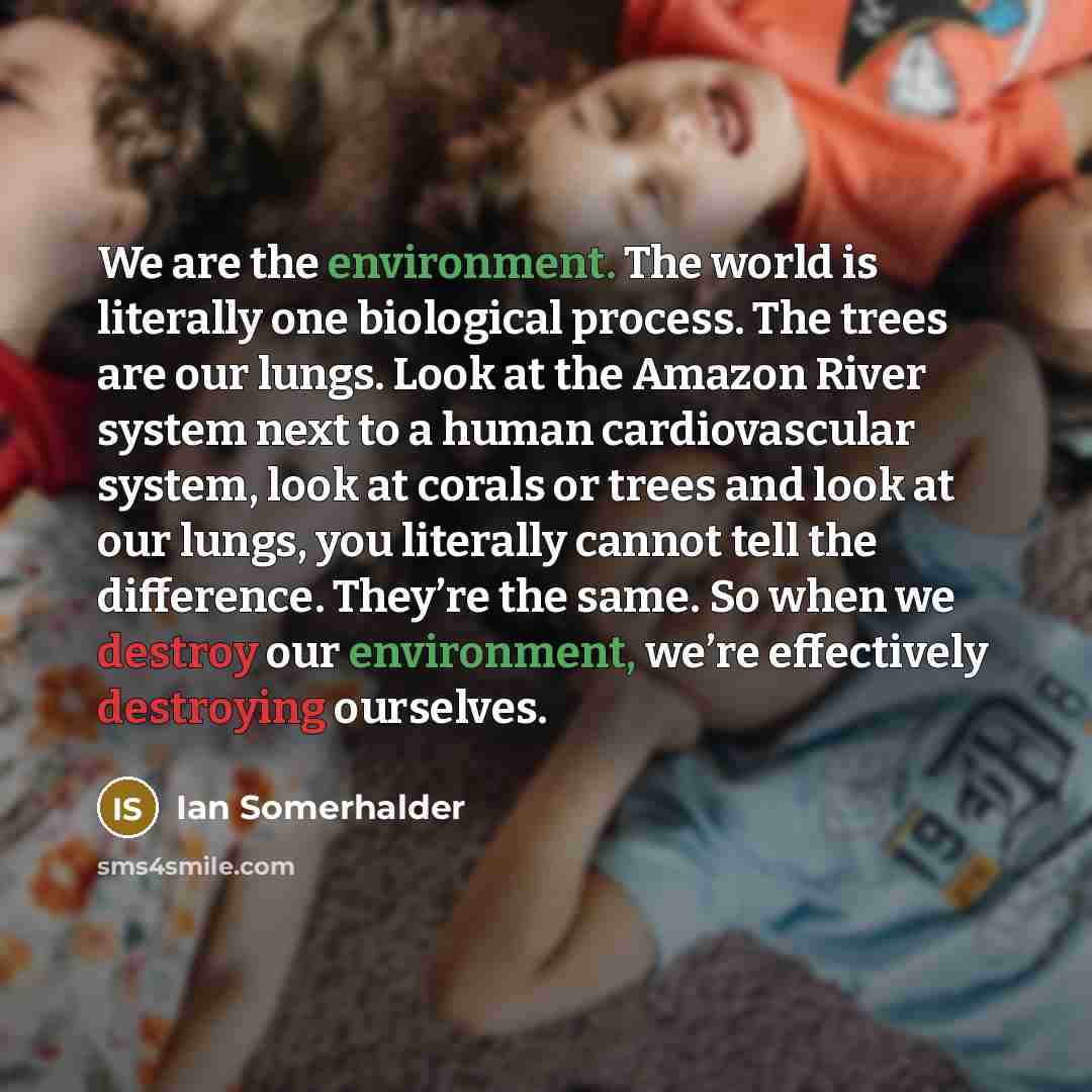 “We are the environment. The world is literally one biological process. The trees are our lungs. Look at the Amazon River system next to a human cardiovascular system, look at corals or trees and look at our lungs, you literally cannot tell the difference. They’re the same. So when we destroy our…” quote by Ian Somerhalder