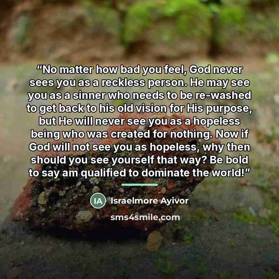 “No matter how bad you feel, God never sees you as a reckless person. He may see you as a sinner who needs to be re-washed to get back to his old vision for His purpose, but He will never see you as a hopeless being who was created for nothing. Now if God will not see you as hopeless, why then…” quote by Israelmore Ayivor