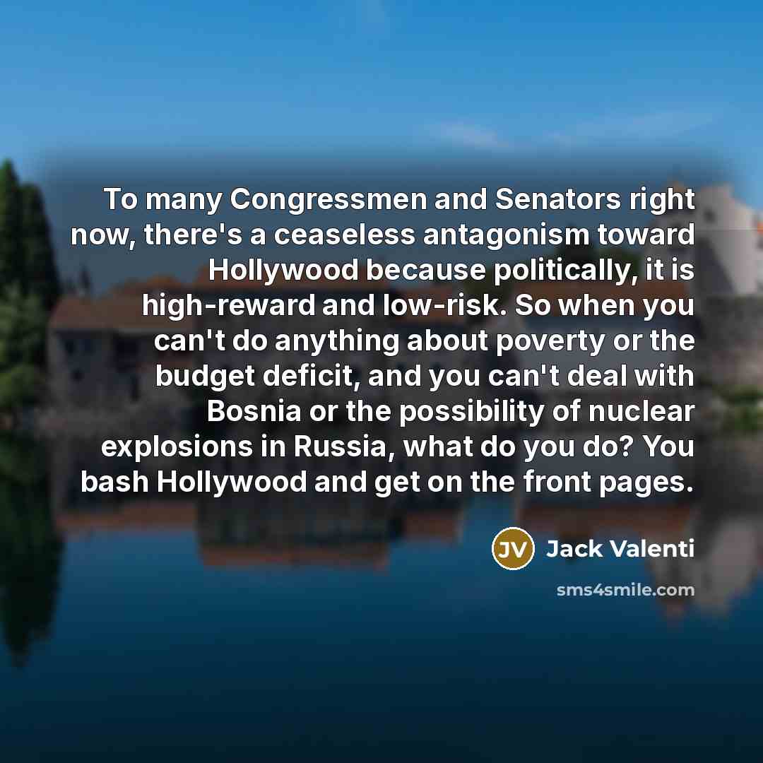 “To many Congressmen and Senators right now, there's a ceaseless antagonism toward Hollywood because politically, it is high-reward and low-risk. So when you can't do anything about poverty or the budget deficit, and you can't deal with Bosnia or the possibility of nuclear explosions in Russia…” quote by Jack Valenti