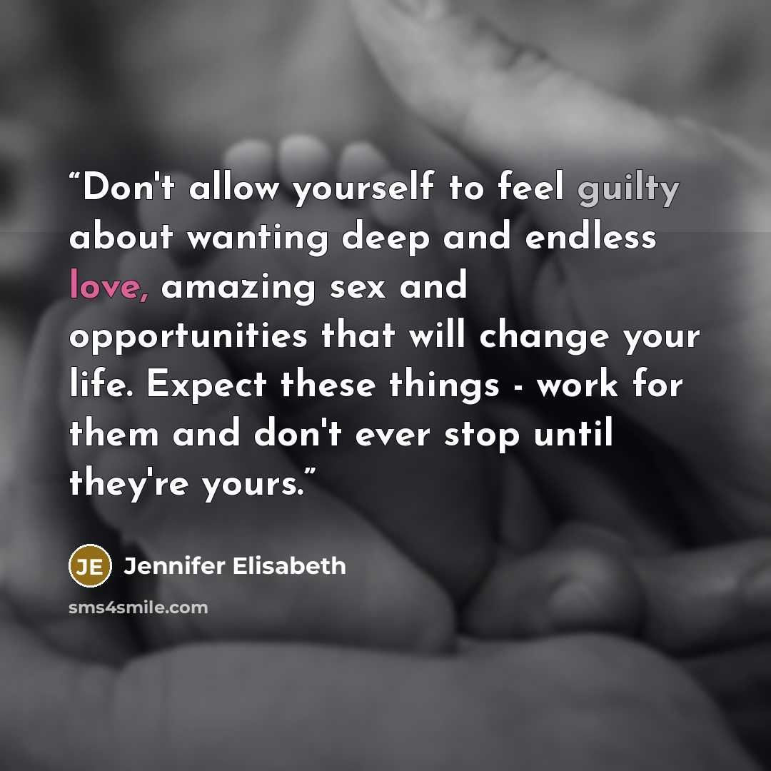 “Don't allow yourself to feel guilty about wanting deep and endless love, amazing sex and opportunities that will change your life. Expect these things - work for them and don't ever stop until they're yours.” quote by Jennifer Elisabeth