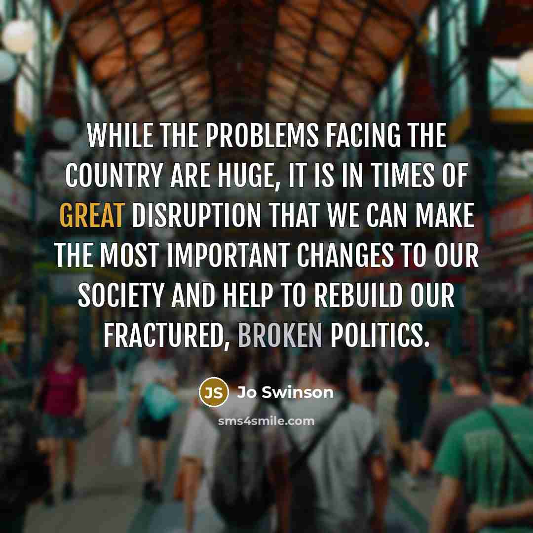 “While the problems facing the country are huge, it is in times of great disruption that we can make the most important changes to our society and help to rebuild our fractured, broken politics.” quote by Jo Swinson