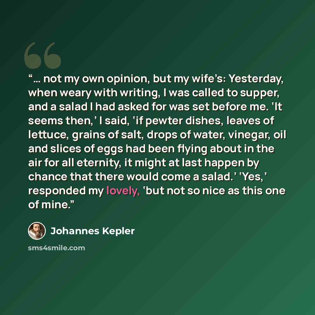 “… not my own opinion, but my wife’s: Yesterday, when weary with writing, I was called to supper, and a salad I had asked for was set before me. ‘It seems then,’ I said, ‘if pewter dishes, leaves of lettuce, grains of salt, drops of water, vinegar, oil and slices of eggs had been flying about in…” quote by Johannes Kepler
