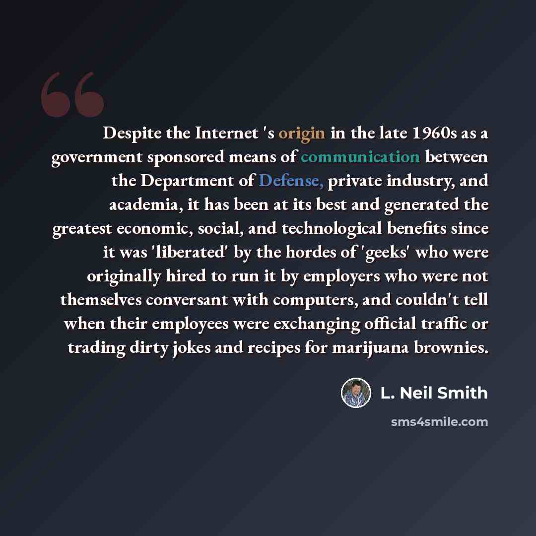 “Despite the Internet 's origin in the late 1960s as a government sponsored means of communication between the Department of Defense, private industry, and academia, it has been at its best and generated the greatest economic, social, and technological benefits since it was 'liberated' by the…” quote by L. Neil Smith
