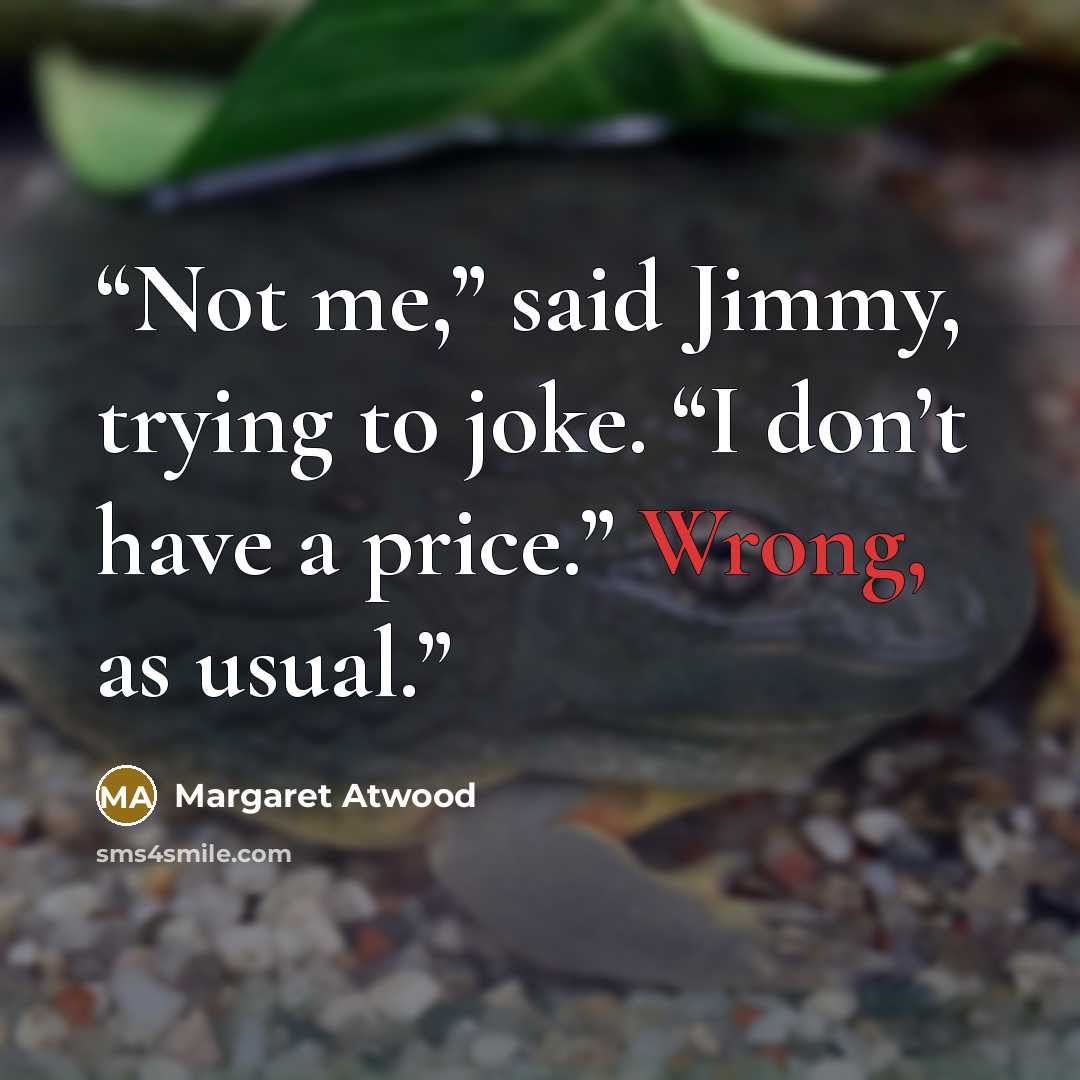 “Not me,” said Jimmy, trying to joke. “I don’t have a price.” Wrong, as usual.” quote by Margaret Atwood