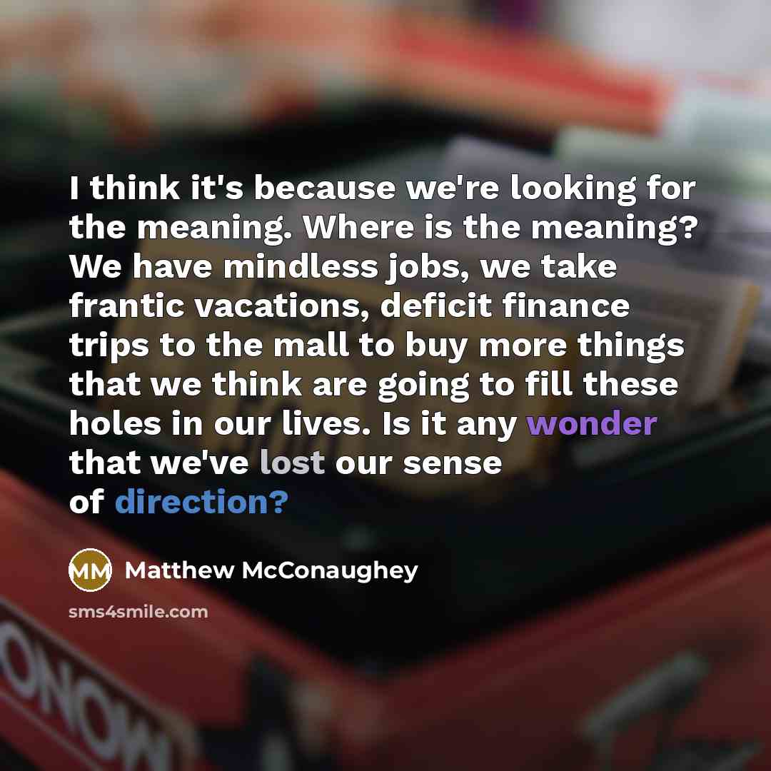 “I think it's because we're looking for the meaning. Where is the meaning? We have mindless jobs, we take frantic vacations, deficit finance trips to the mall to buy more things that we think are going to fill these holes in our lives. Is it any wonder that we've lost our sense of direction?” quote by Matthew McConaughey