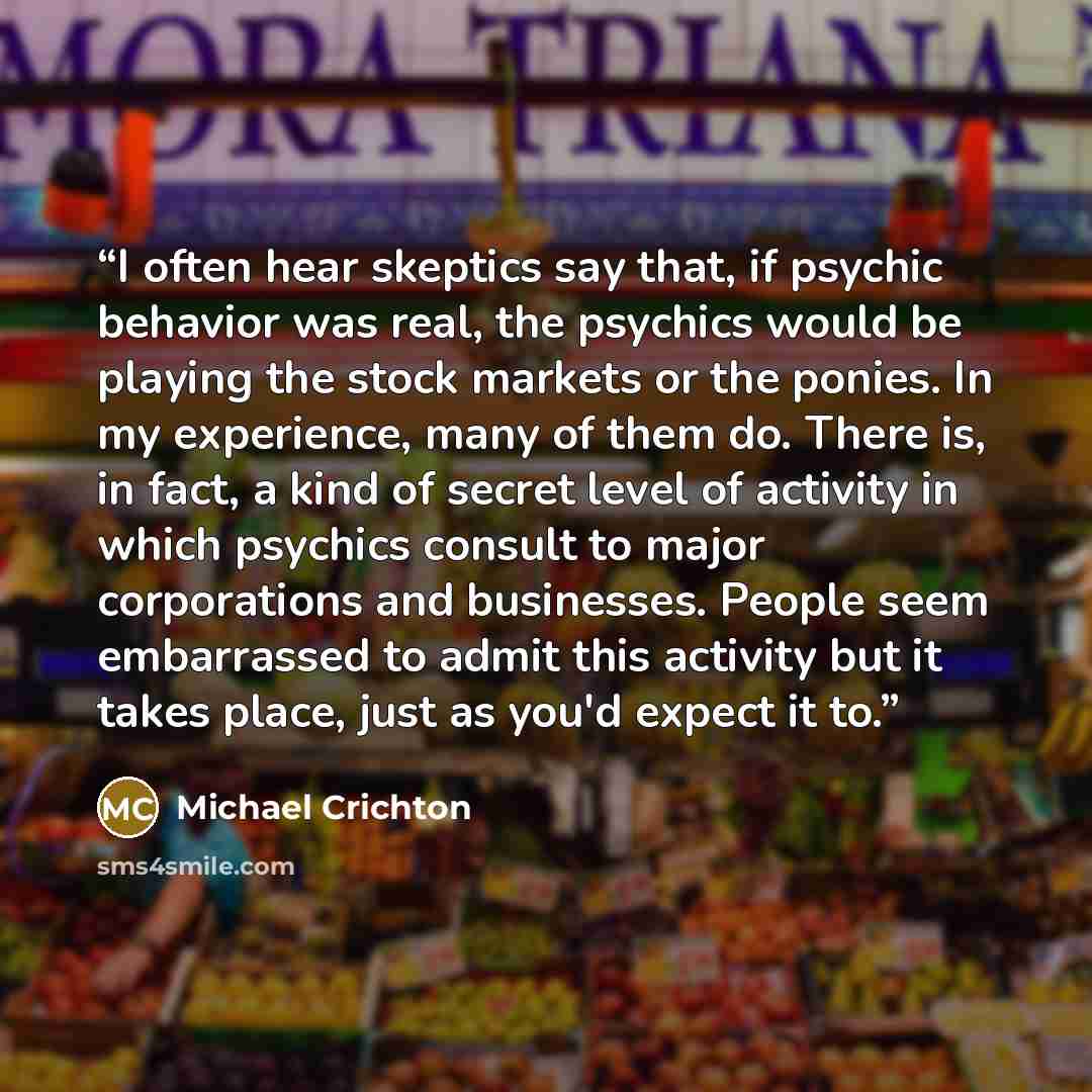 “I often hear skeptics say that, if psychic behavior was real, the psychics would be playing the stock markets or the ponies. In my experience, many of them do. There is, in fact, a kind of secret level of activity in which psychics consult to major corporations and businesses. People seem…” quote by Michael Crichton
