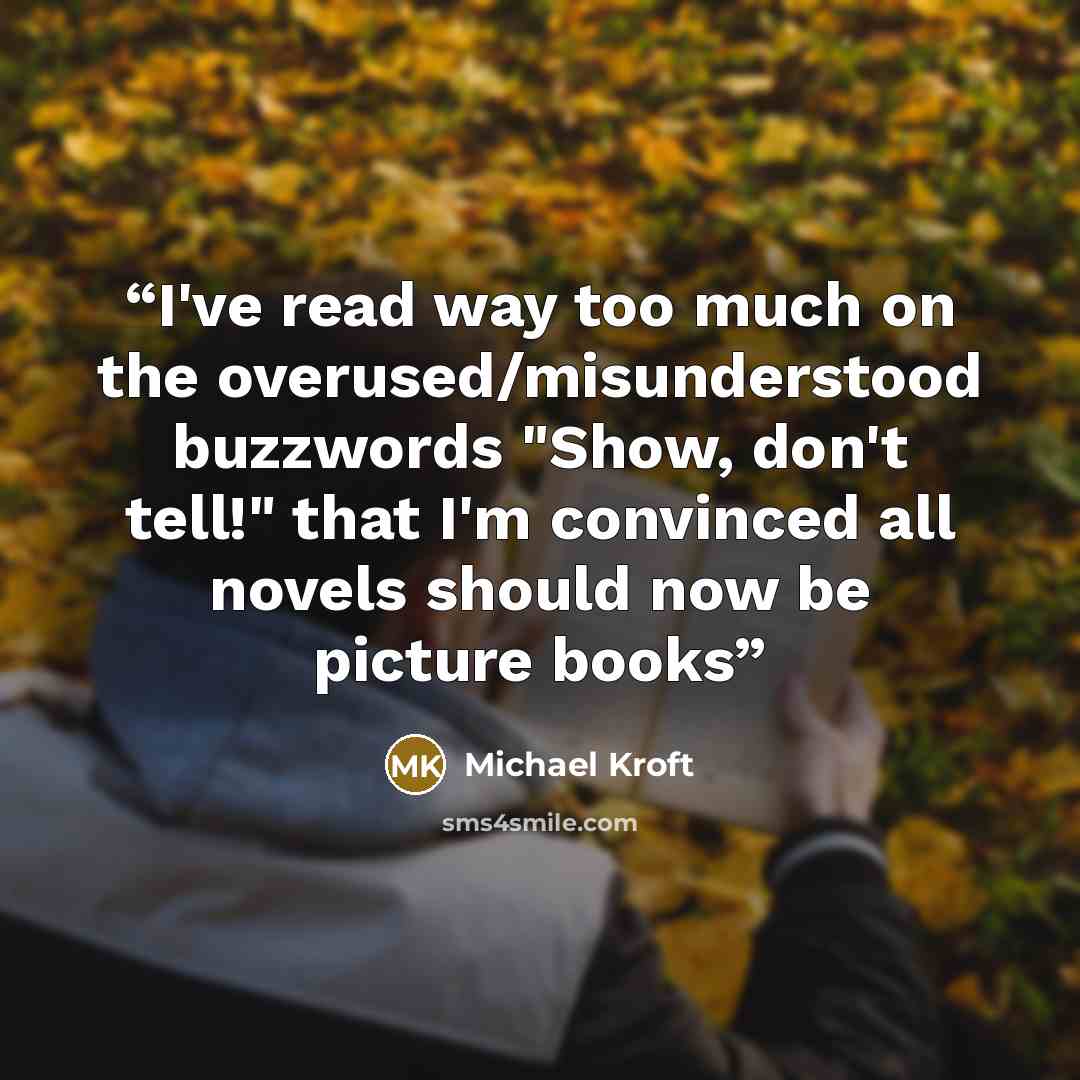 “I've read way too much on the overused/misunderstood buzzwords "Show, don't tell!" that I'm convinced all novels should now be picture books” quote by Michael Kroft