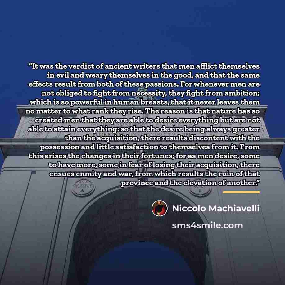 “It was the verdict of ancient writers that men afflict themselves in evil and weary themselves in the good, and that the same effects result from both of these passions. For whenever men are not obliged to fight from necessity, they fight from ambition; which is so powerful in human breasts, that…” quote by Niccolò Machiavelli