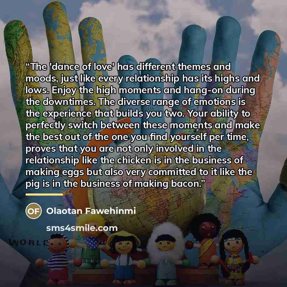 “The 'dance of love' has different themes and moods, just like every relationship has its highs and lows. Enjoy the high moments and hang-on during the downtimes. The diverse range of emotions is the experience that builds you two. Your ability to perfectly switch between these moments and make the…” quote by Olaotan Fawehinmi