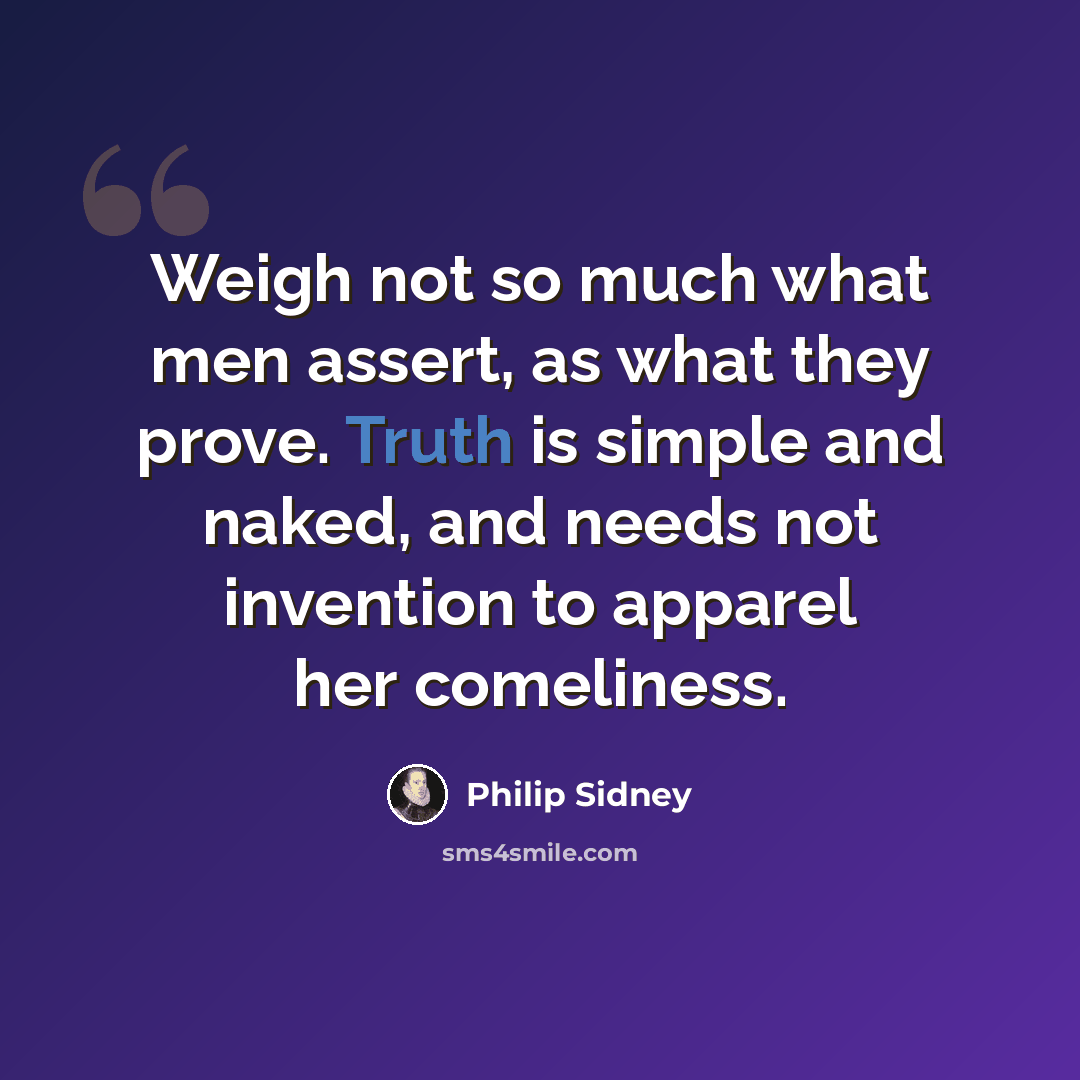 “Weigh not so much what men assert, as what they prove. Truth is simple and naked, and needs not invention to apparel her comeliness.” quote by Philip Sidney