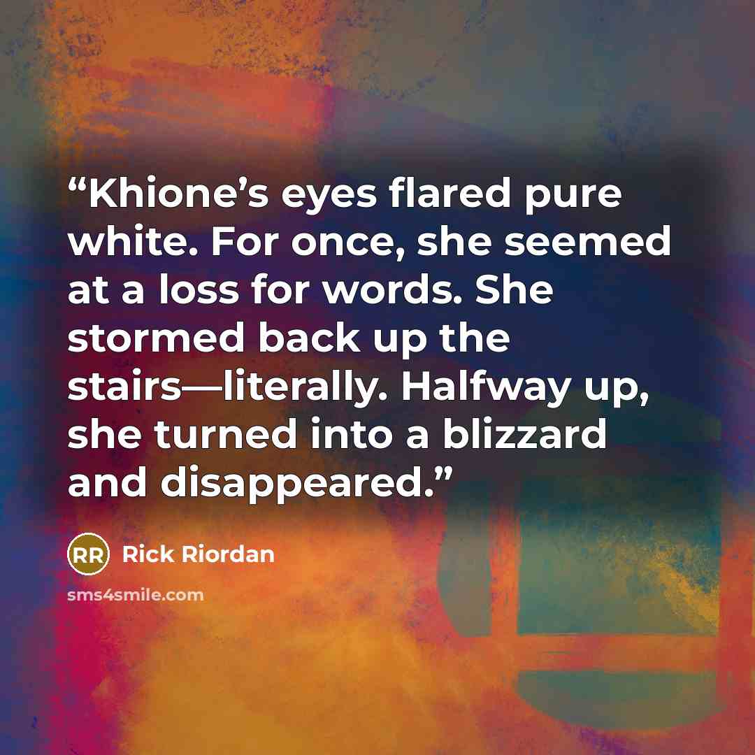 “Khione’s eyes flared pure white. For once, she seemed at a loss for words. She stormed back up the stairs—literally. Halfway up, she turned into a blizzard and disappeared.” quote by Rick Riordan