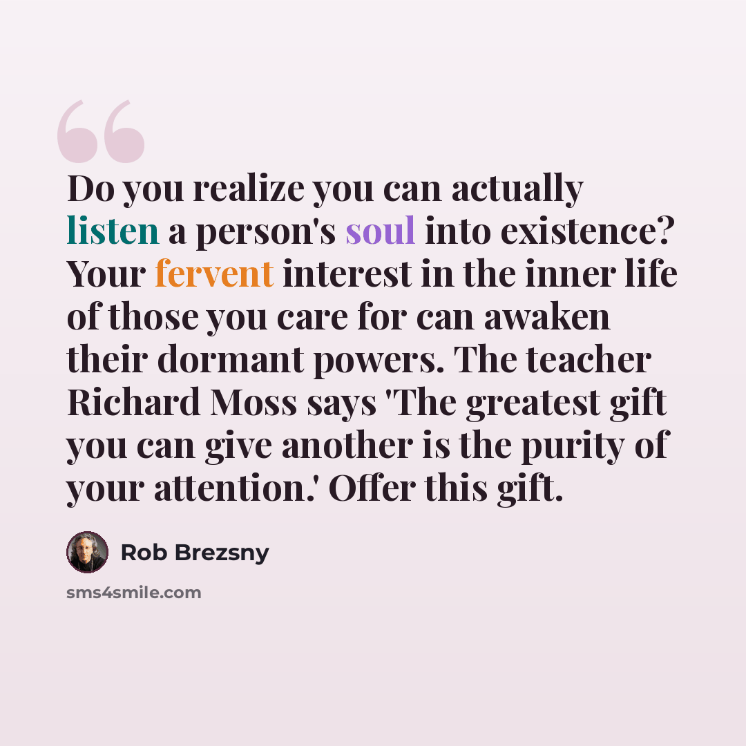 “Do you realize you can actually listen a person's soul into existence? Your fervent interest in the inner life of those you care for can awaken their dormant powers. The teacher Richard Moss says 'The greatest gift you can give another is the purity of your attention.' Offer this gift.” quote by Rob Brezsny