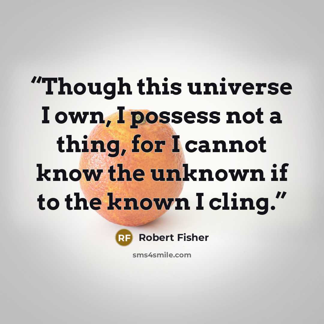 “Though this universe I own, I possess not a thing, for I cannot know the unknown if to the known I cling.” quote by Robert Fisher