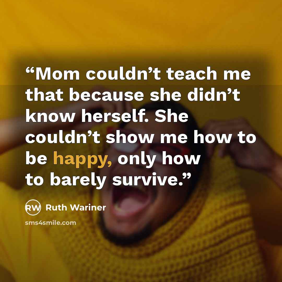 “Mom couldn’t teach me that because she didn’t know herself. She couldn’t show me how to be happy, only how to barely survive.” quote by Ruth Wariner