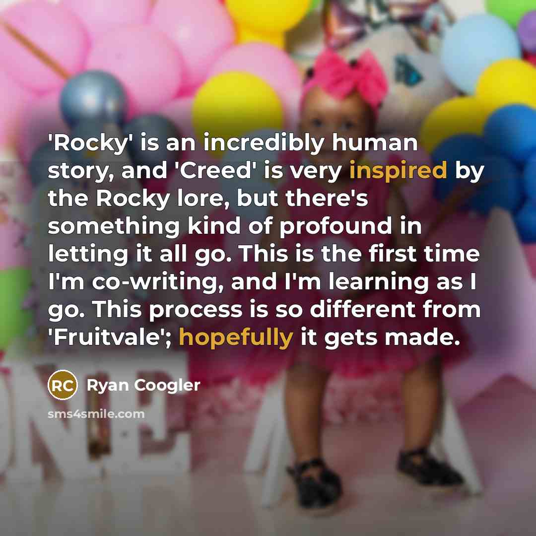“'Rocky' is an incredibly human story, and 'Creed' is very inspired by the Rocky lore, but there's something kind of profound in letting it all go. This is the first time I'm co-writing, and I'm learning as I go. This process is so different from 'Fruitvale'; hopefully it gets made.” quote by Ryan Coogler