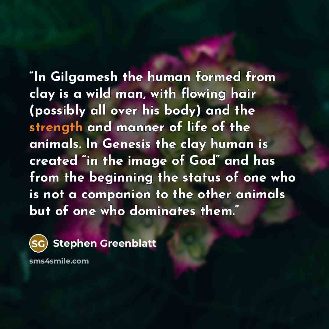 “In Gilgamesh the human formed from clay is a wild man, with flowing hair (possibly all over his body) and the strength and manner of life of the animals. In Genesis the clay human is created “in the image of God” and has from the beginning the status of one who is not a companion to the other…” quote by Stephen Greenblatt