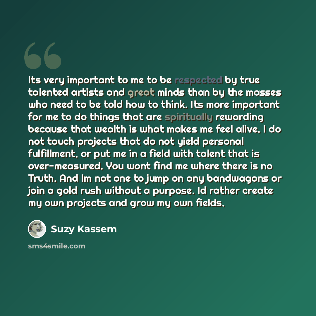 “Its very important to me to be respected by true talented artists and great minds than by the masses who need to be told how to think. Its more important for me to do things that are spiritually rewarding because that wealth is what makes me feel alive. I do not touch projects that do not yield…” quote by Suzy Kassem