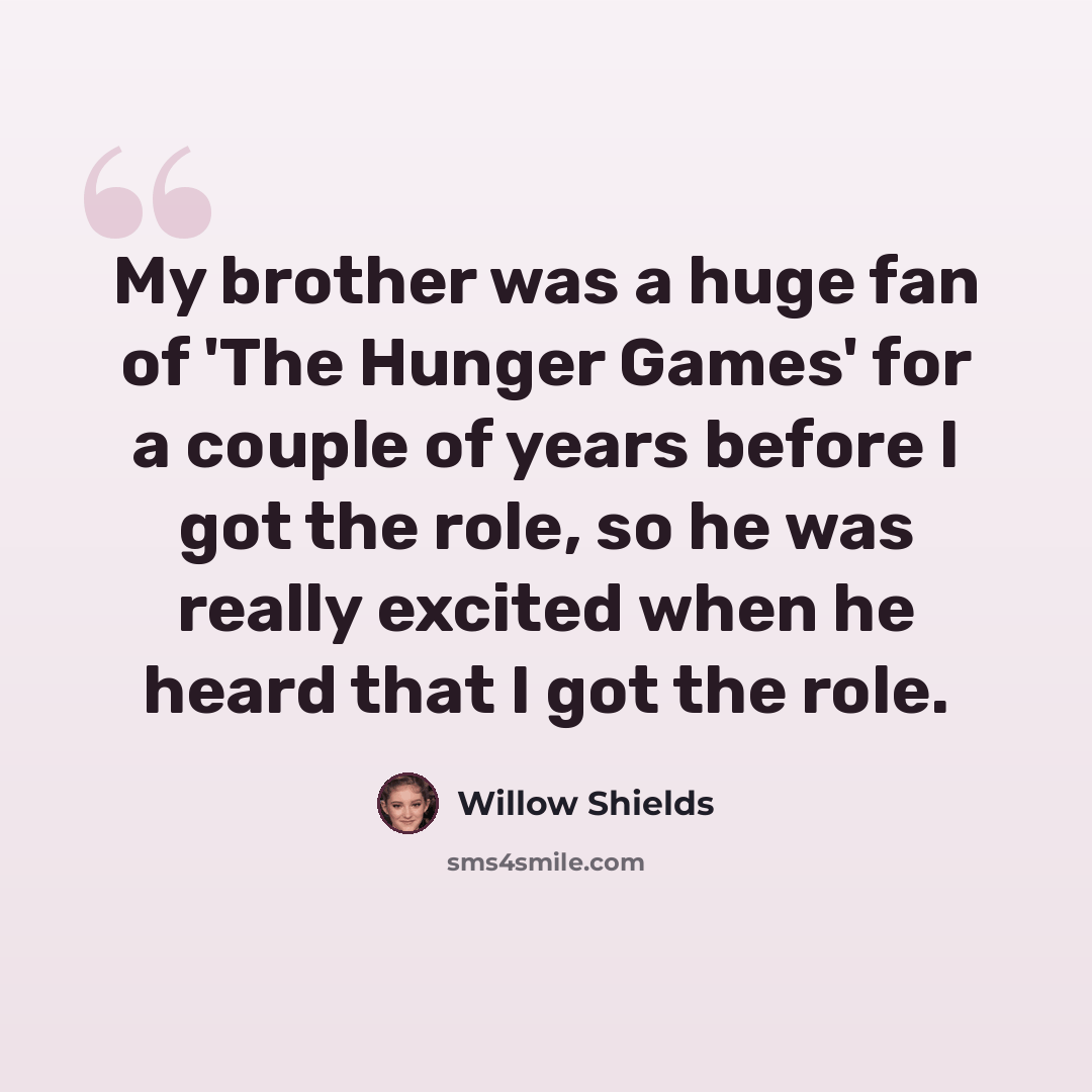 “My brother was a huge fan of 'The Hunger Games' for a couple of years before I got the role, so he was really excited when he heard that I got the role.” quote by Willow Shields
