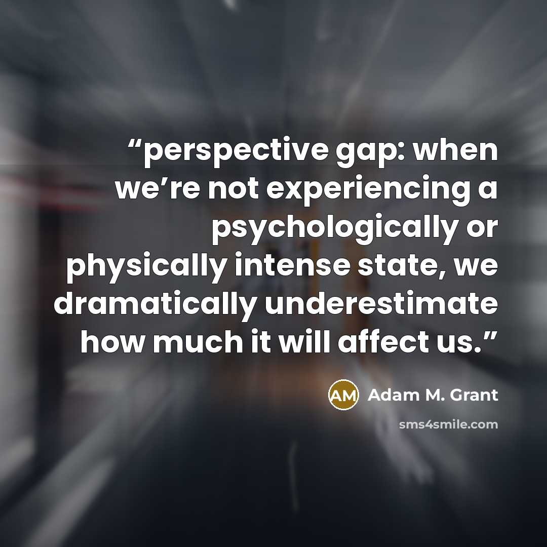 “perspective gap: when we’re not experiencing a psychologically or physically intense state, we dramatically underestimate how much it will affect us.” quote by Adam M. Grant