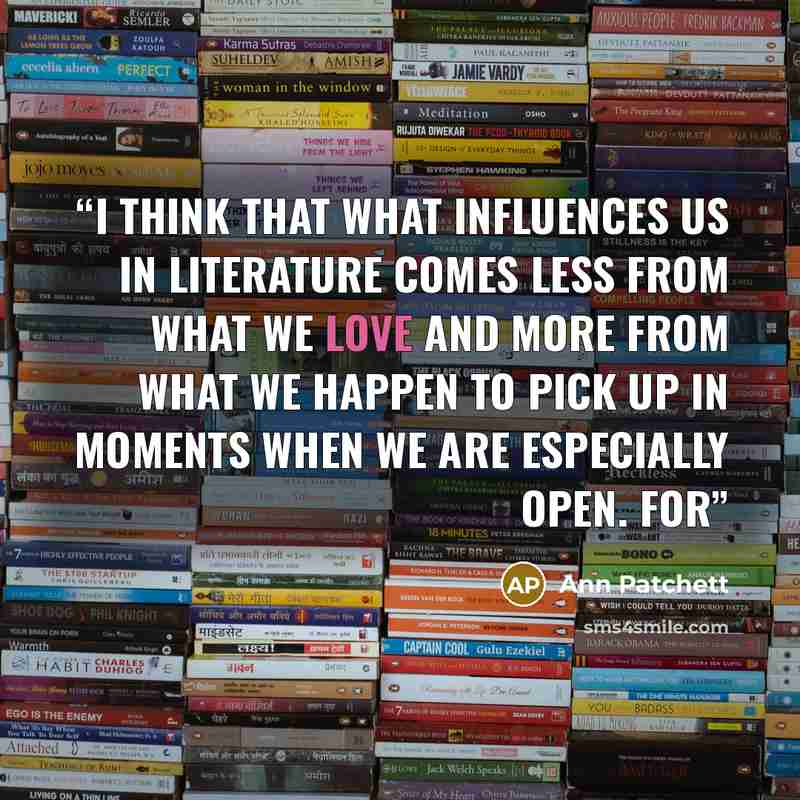 “I think that what influences us in literature comes less from what we love and more from what we happen to pick up in moments when we are especially open. For” quote by Ann Patchett