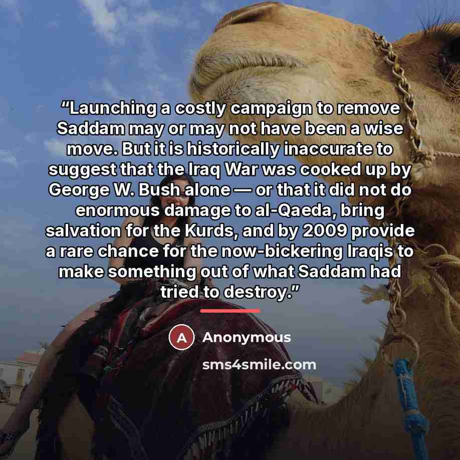“Launching a costly campaign to remove Saddam may or may not have been a wise move. But it is historically inaccurate to suggest that the Iraq War was cooked up by George W. Bush alone — or that it did not do enormous damage to al-Qaeda, bring salvation for the Kurds, and by 2009 provide a rare…” quote by Anonymous