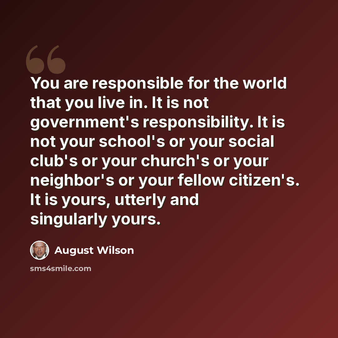 “You are responsible for the world that you live in. It is not government's responsibility. It is not your school's or your social club's or your church's or your neighbor's or your fellow citizen's. It is yours, utterly and singularly yours.” quote by August Wilson