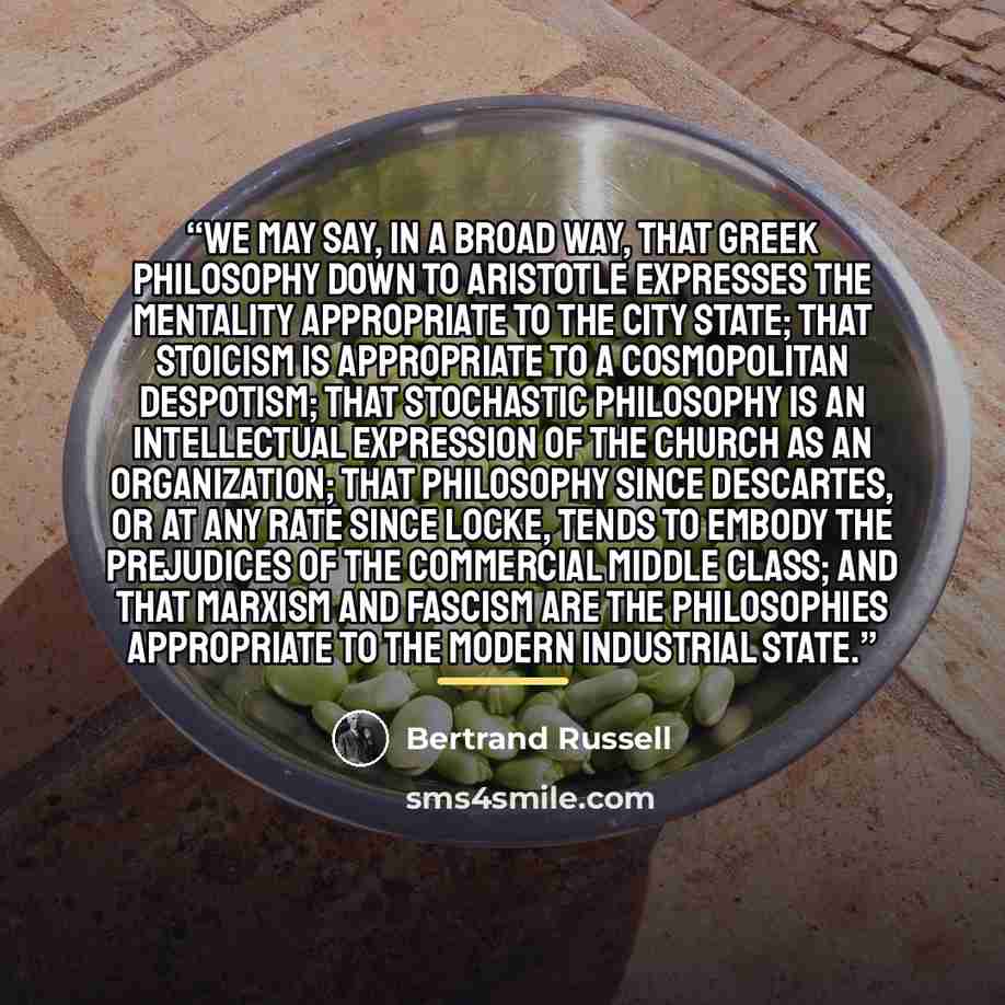 “We may say, in a broad way, that Greek philosophy down to Aristotle expresses the mentality appropriate to the City State; that Stoicism is appropriate to a cosmopolitan despotism; that stochastic philosophy is an intellectual expression of the Church as an organization; that philosophy since…” quote by Bertrand Russell