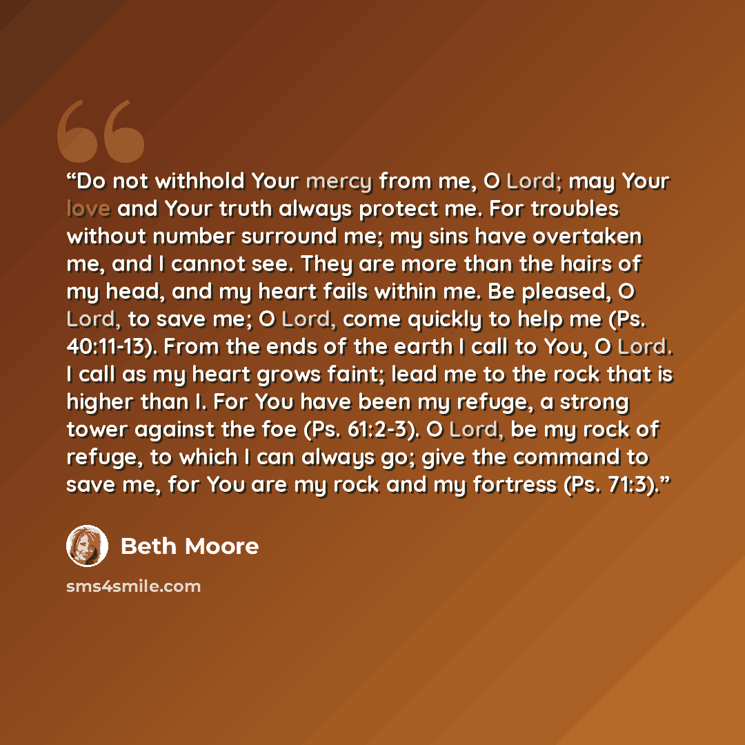 “Do not withhold Your mercy from me, O Lord; may Your love and Your truth always protect me. For troubles without number surround me; my sins have overtaken me, and I cannot see. They are more than the hairs of my head, and my heart fails within me. Be pleased, O Lord, to save me; O Lord, come…” quote by Beth Moore