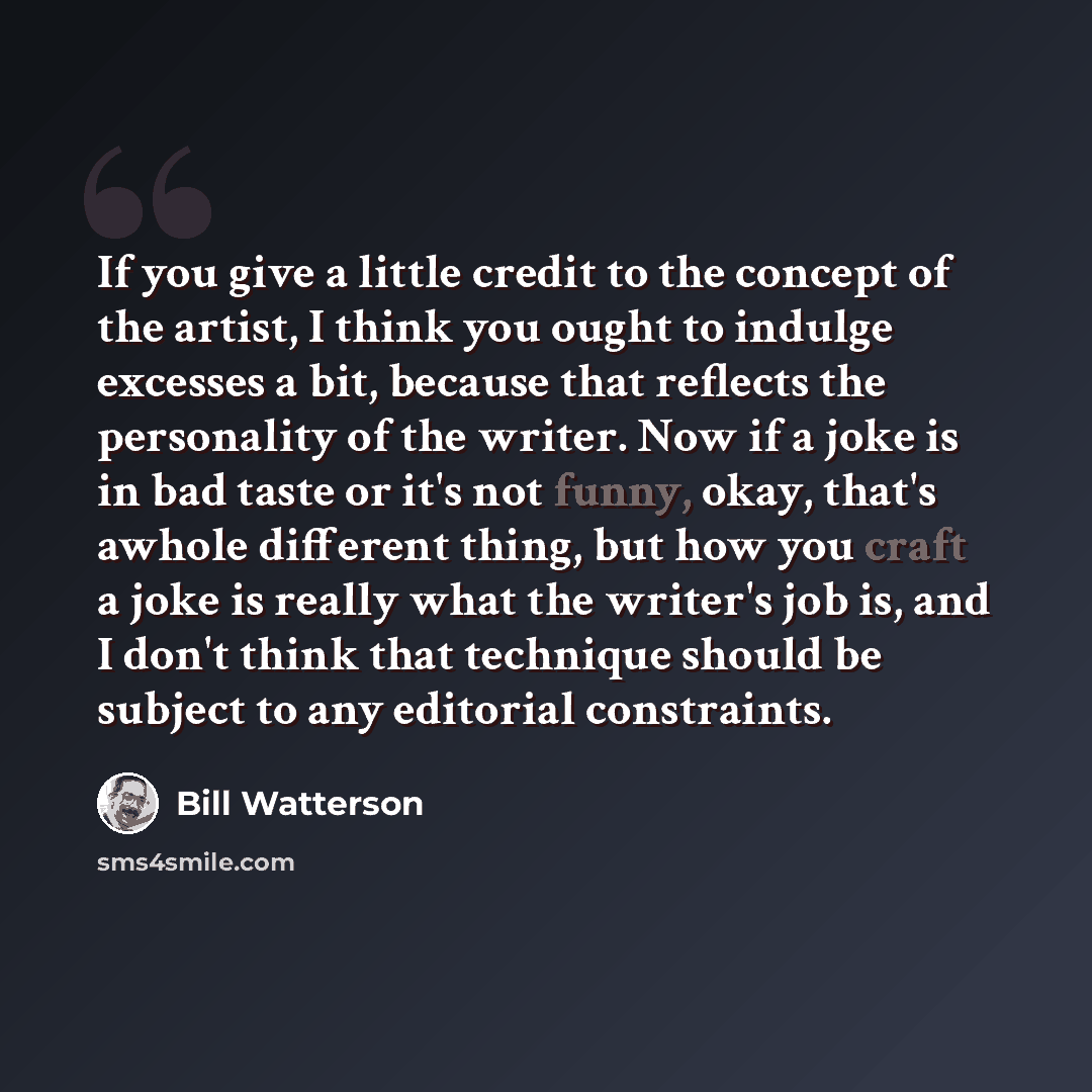 “If you give a little credit to the concept of the artist, I think you ought to indulge excesses a bit, because that reflects the personality of the writer. Now if a joke is in bad taste or it's not funny, okay, that's awhole different thing, but how you craft a joke is really what the writer's job…” quote by Bill Watterson