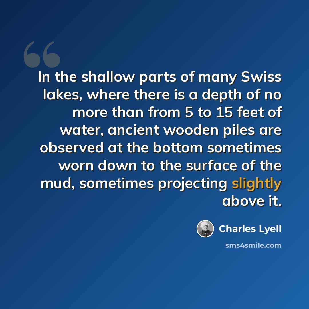 “In the shallow parts of many Swiss lakes, where there is a depth of no more than from 5 to 15 feet of water, ancient wooden piles are observed at the bottom sometimes worn down to the surface of the mud, sometimes projecting slightly above it.” quote by Charles Lyell