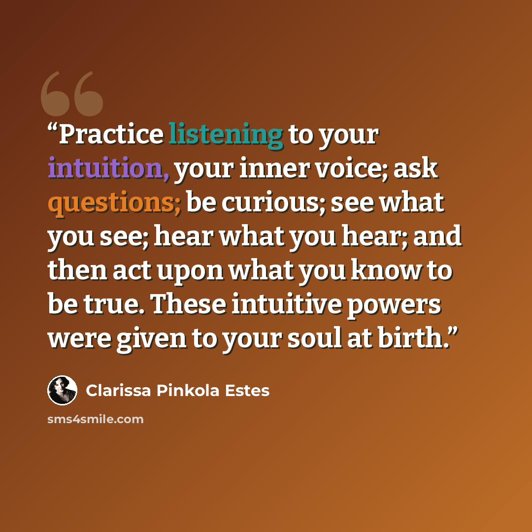“Practice listening to your intuition, your inner voice; ask questions; be curious; see what you see; hear what you hear; and then act upon what you know to be true. These intuitive powers were given to your soul at birth.” quote by Clarissa Pinkola Estés