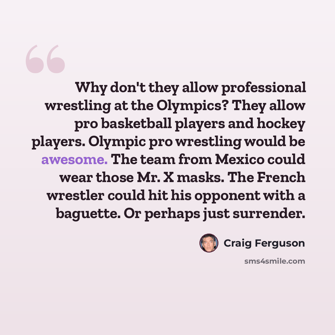 “Why don't they allow professional wrestling at the Olympics? They allow pro basketball players and hockey players. Olympic pro wrestling would be awesome. The team from Mexico could wear those Mr. X masks. The French wrestler could hit his opponent with a baguette. Or perhaps just surrender.” quote by Craig Ferguson