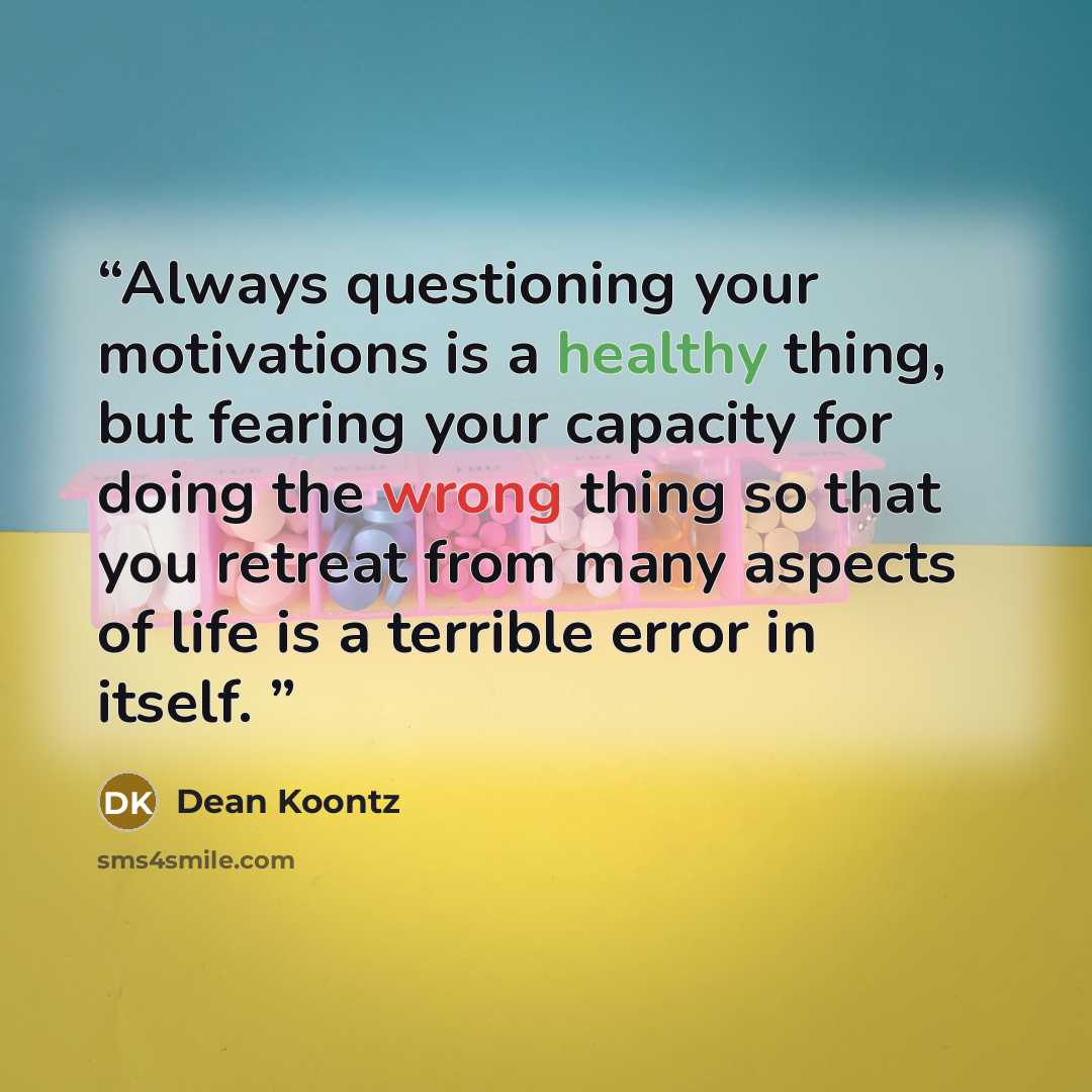 “Always questioning your motivations is a healthy thing, but fearing your capacity for doing the wrong thing so that you retreat from many aspects of life is a terrible error in itself.” quote by Dean Koontz